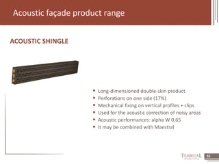 52 
Acoustic façade product range 
ACOUSTIC SHINGLE 
 Long-dimensioned double-skin product 
 Perforations on one side (17%) 
 Mechanical fixing on vertical profiles + clips 
 Used for the acoustic correction of noisy areas 
 Acoustic performances: alpha W 0,65 
 It may be combined with Maestral 
 
