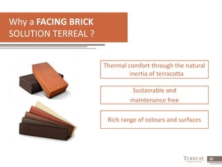 55 
Why a FACING BRICK 
SOLUTION TERREAL ? 
Thermal comfort through the natural 
inertia of terracotta 
Sustainable and 
maintenance free 
Rich range of colours and surfaces 
 
