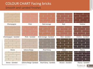58 
COLOUR CHART Facing bricks 
Smooth and sanded finishes 
Champagne Pink Red-orange Red Violine 
Champagne - Sanded Pink - Sanded Red-orange - Sanded Red - Sanded Violine - Sanded 
Stone Sahara Beige Pearl Grey Brun Ebony 
Stone - Sanded Sahara Beige- Sanded Pearl Grey - Sanded Brown - Sanded Ebony - Sanded 
 