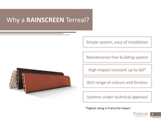 8 
Why a RAINSCREEN Terreal? 
Simple system, easy of installation 
Maintenance free building system 
High impact resistant up to Q4* 
Rich range of colours and finishes 
Systems under technical approval 
*highest rating in France for impact 
 