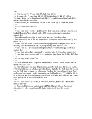 <P>
<b>Final Score:</b> Fresno State 75, Utah State 68<br>
<b>Records:</b> Fresno State 18-9, 9-5 MW; Utah State 13-12, 5-9 MW<br>
<b>Series History:</b> Utah State leads 32-22 (overall); Fresno State leads 16-8
(games played in Fresno)<br>
<b>Next Game:</b> Wednesday, Feb. 24, vs Air Force, 7 p.m. PT (MWN)<br>
<P>
<b><u>Team Notes</b></u>
<P>
• Fresno State improves to 14-2 at home for their sixth consecutive home win and
lead all Mountain West schools with a 87.5 home winning percentage this
season.<br>
• This is Fresno State’s third straight home win over Utah State.<br>
• This is the tenth win in the last two seasons that a game has been decided by 6-9
points.<br>
• Fresno State is 8-2 this season when holding opponents to 45 percent or less FG
shooting. Utah State shot 21-for-49 (42.9 percent) from the floor.<br>
• Fresno State is 14-5 when committing fewer turnovers than its opponents this
season.<br>
• Fresno State allowed zero points off of turnovers, the first time this season.<br>
• Fresno State shot a season-high 90 percent at the free-throw line (18-for-20).<br>
<P>
<b><u>Player Notes </b></u>
<P>
<p><b> Marvelle Harris – 22 points, 3 rebounds, 5 assists, 2 steals and 10-for-10
free throws</b><br>
<p> Harris has scored at least 20 points in a game for 15th time this season and the
30th time in his career … he has scored in double digits for the 25th time this season
and the 96th time in his career … he is now No. 4 on the Fresno State all-time field
goals made list with 601 and is six shy of tying Carl Ray Harris (1991-94) for third …
he is also now No. 6 on the Fresno State all-time assists list with 357 and is 63 away
from tying Mitch Arnold (1982-85) for fifth.
<p>
<p><b>Cullen Russo – 17 points, 5 rebounds, 4 assists, 1 steal and 5-for-5 free
throws</b><br>
<p> Russo tied his career-highs in points (17), field goals (6) and 3-pointers
attempted (4) … he scored in double digits for the tenth time this season
<p>
 