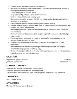 Jun 1988
falls church, va
Establish credit policies and operating procedures.
Hire, train, and evaluate personnel in sales or marketing establishments, promoting
or firing workers when appropriate.
Assign employees to specific duties.
Keep records of purchases, sales, and requisitions.
Enforce safety, health, and security rules.
Examine merchandise to ensure that it is correctly priced and displayed and that it
functions as advertised.
Plan budgets and authorize payments and merchandise returns.
Perform work activities of subordinates, such as cleaning and organizing shelves and
displays and selling merchandise.
Plan and prepare work schedules and keep records of employees' work schedules
and time cards.
Review inventory and sales records to prepare reports for management and budget
departments.
Examine products purchased for resale or received for storage to assess the
condition of each product or item.
Establish and implement policies, goals, objectives, and procedures for their
department.
Plan and coordinate advertising campaigns and sales promotions, and prepare
merchandise displays and advertising copy.
Confer with company officials to develop methods and procedures to increase sales,
expand markets, and promote business.
EDUCATION:
High School Diploma : business
jeb stuart high school
COMMUNITY SERVICE:
Volunteer with The Exchange Club in Pennsgrove NJ
Volunteer with The Calvary Kitchen in Pennsgrove NJ
Active member in the Pennsville local youth programs, food drives, and girl scouts.
LANGUAGES:
Urdu, Punjabi, Arabic
AFFILIATIONS:
Member of Delaware Islamic Chapter.
 