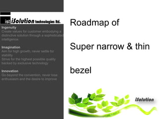 Roadmap of
Super narrow & thin
bezel
Ingenuity
Create values for customer embodying a
distinctive solution through a sophisticated
intelligence.
Imagination
Aim for high growth, never settle for
stability
Strive for the highest possible quality
backed by exclusive technology
Innovation
Go beyond the convention, never lose
enthusiasm and the desire to improve
 