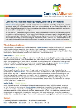 Who is Connect Alliance
Sharon Sharland, Louise Healy and Steve Riddle formed Connect Alliance to provide a conduit and take advantage
of our mutual passion for leadership, business culture, staff engagement and their alignment to business
performance. Each alliance partner brings proven complementary skills and experience providing a broad and deep
understanding of how people can transform your performance and influence results.
Steve Riddle • Coach Station
Steve brings to the alliance over 23 years experience in leadership roles including 18 years in contact centres. His
deep commitment to values based leadership has seen him successfully lead contact centres, customer experience
teams and hold various other senior roles for global and national organisations. Steve’s insight and experience
influencing the drivers of contact centre performance adds a practical and rigorous focus to Connect Alliance
programs. Steve has formal qualifications in business, coaching and facilitation/training.
Sharon Sharland • Change Happens
Sharon’s experience leading start up teams through major growth and change brings exceptional change
leadership skills to Connect Alliance. She was instrumental in the establishment of the Queensland Government
contact centre. With over 15 years experience in operations leadership she has in depth understanding of the
challenges operational managers and team leaders face. For the past three years she has been working with
leaders and team leaders in busy operational environments to help them effectively lead change. Sharon is
currently completing her MBA with a focus on cultural change and she has formal qualifications in facilitation/
training and program management.
Louise Healy • Mind U Services
Louise has been designing and delivering leadership development programs to individual leaders and groups
for over 12 years. Her contribution to Connect Alliance is exceptional knowledge of contemporary leadership
development practice and a real understanding of what works effectively. Louise’s interest in the human brain and
how people learn and change ensures the programs she designs and delivers have practicality and sustainability
at their core. Prior to working in the leadership development field Louise led teams in convention management,
vocational and educational training and the community sector. Louise has postgraduate qualifications in psychology.
Contact
e connect@connectalliance.com.au • w connectalliance.com.au
Steve 0413 024 033 • Sharon 0417 615 567 • Louise 0422 239 315
Connect Alliance: connecting people, leadership and results
Connect Alliance brings together over forty years combined experience in leadership development, customer
experience leadership and contact centre operations and management. As our name suggests we are an
alliance of professionals who deliver contemporary,practical,flexible and sustainable leadership development
for team leaders and operational managers.
We exist to make a difference for organisations and improve business results through greater staff engagement
and capability. Our team’s strength comes from having real experience leading teams, combined with proven
results in consulting as well as the design and delivery of development programs for leaders.Our key offerings,
the Connect Leadership Development Program and Contact Centre Consulting and Business Improvement
have been designed with busy operational leaders in mind, especially within contact centre environments.
 