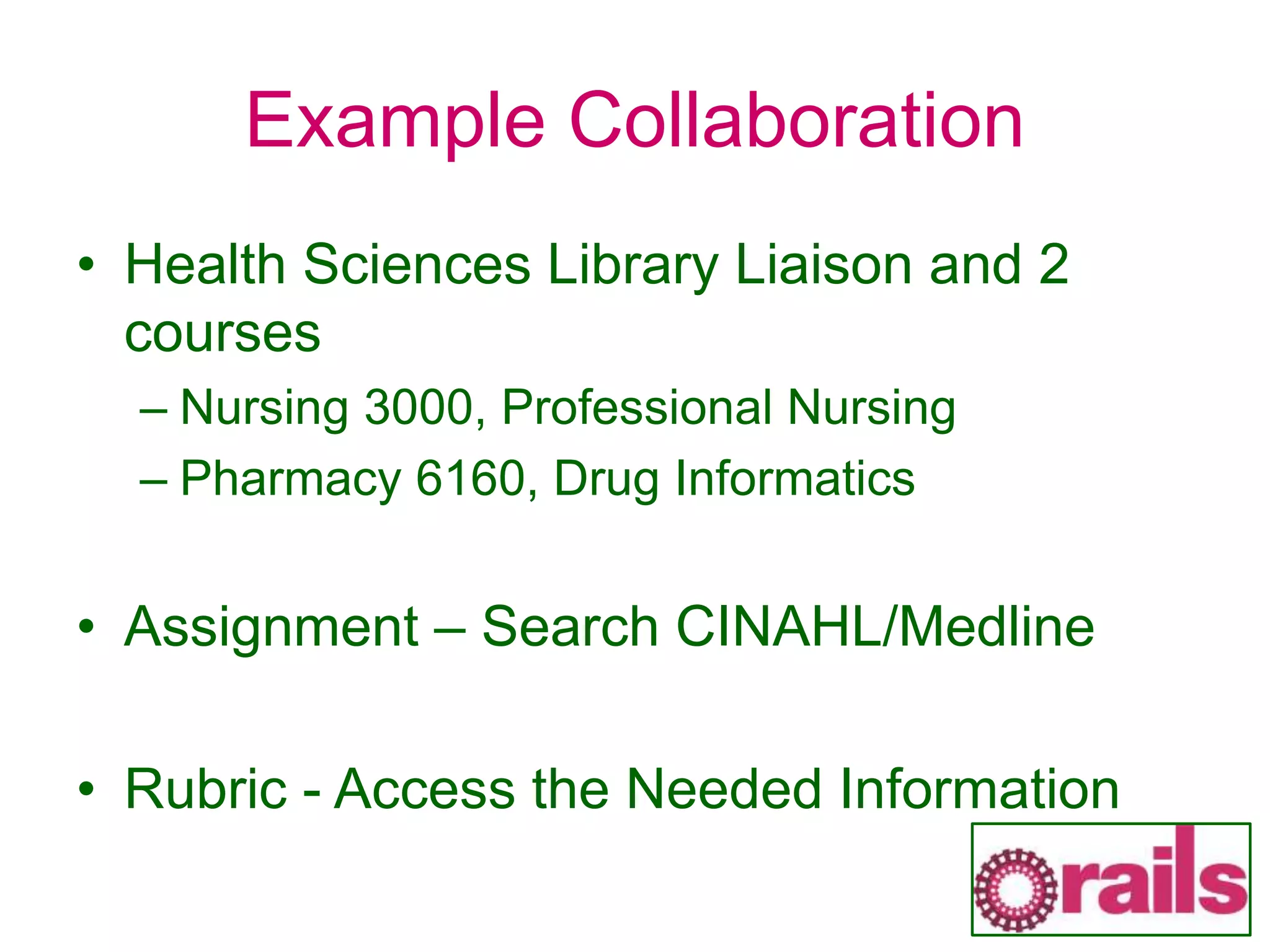 Example Collaboration
• Health Sciences Library Liaison and 2
courses
– Nursing 3000, Professional Nursing
– Pharmacy 6160, Drug Informatics
• Assignment – Search CINAHL/Medline
• Rubric - Access the Needed Information
 
