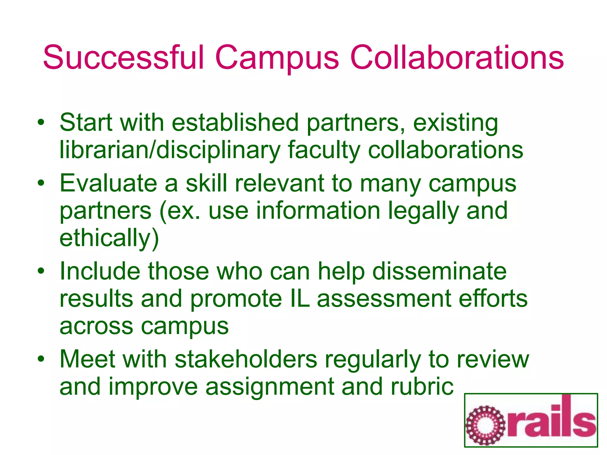 Successful Campus Collaborations
• Start with established partners, existing
librarian/disciplinary faculty collaborations
• Evaluate a skill relevant to many campus
partners (ex. use information legally and
ethically)
• Include those who can help disseminate
results and promote IL assessment efforts
across campus
• Meet with stakeholders regularly to review
and improve assignment and rubric
 