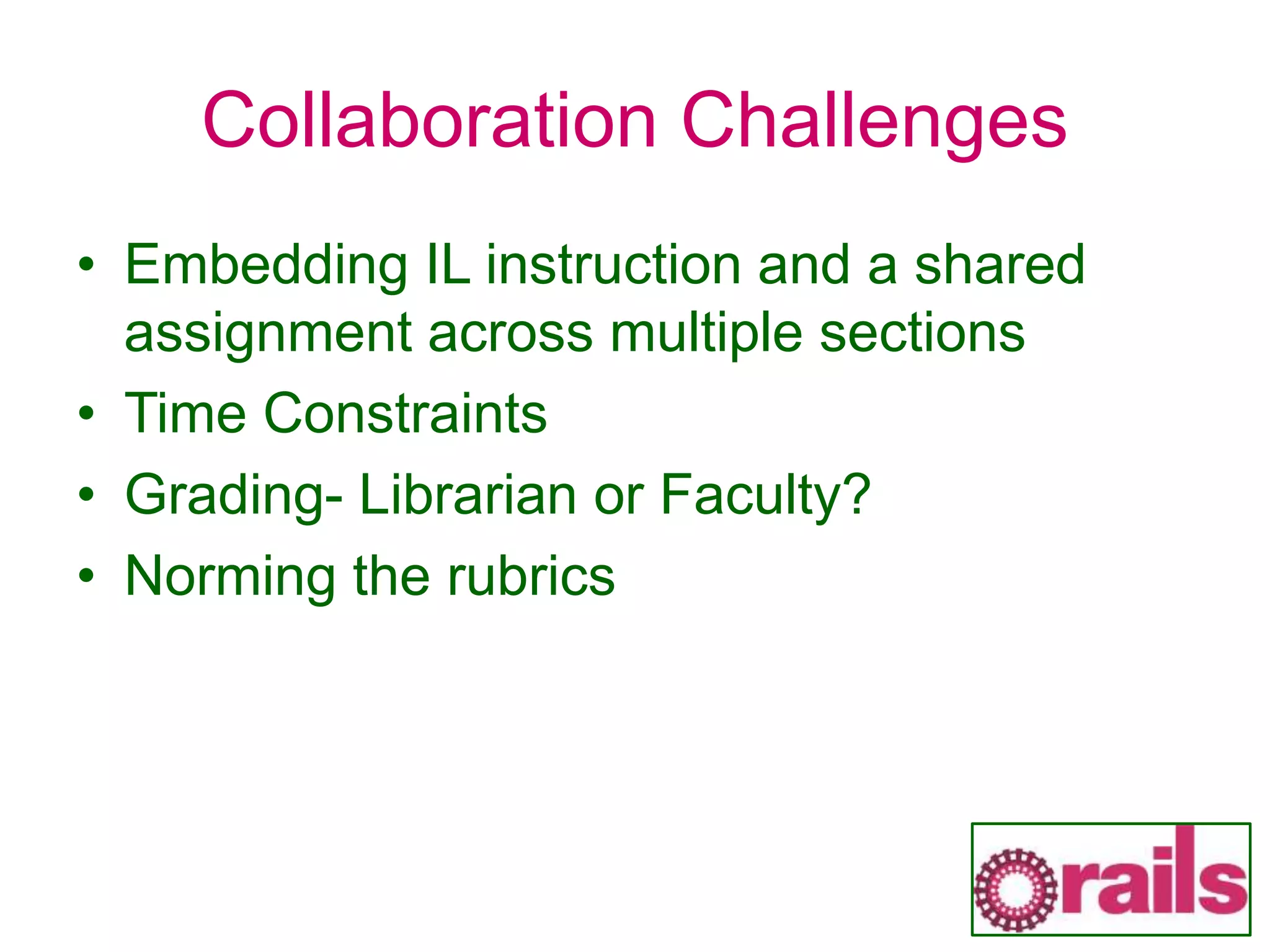 Collaboration Challenges
• Embedding IL instruction and a shared
assignment across multiple sections
• Time Constraints
• Grading- Librarian or Faculty?
• Norming the rubrics
 