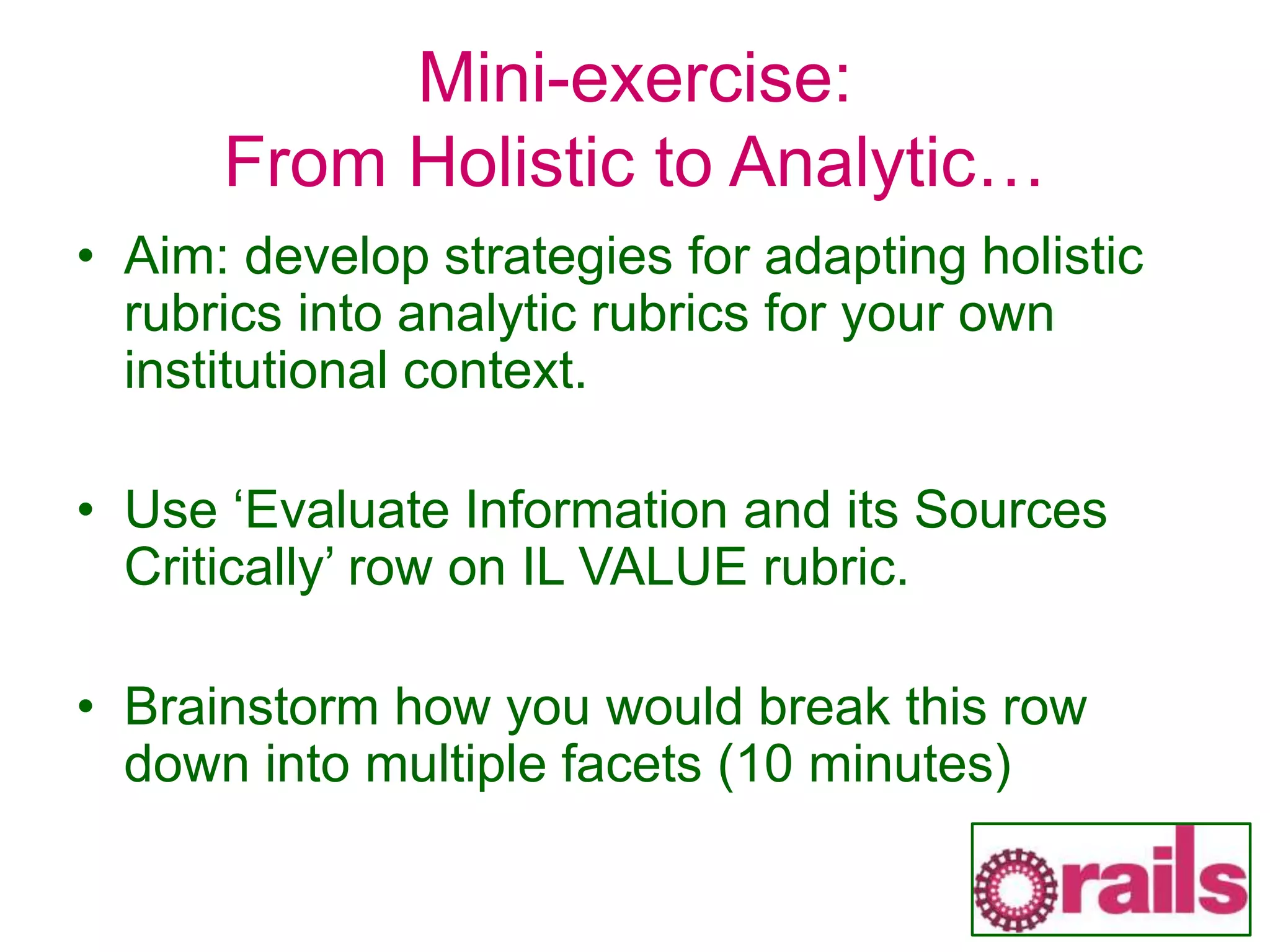 Mini-exercise:
From Holistic to Analytic…
• Aim: develop strategies for adapting holistic
rubrics into analytic rubrics for your own
institutional context.
• Use ‘Evaluate Information and its Sources
Critically’ row on IL VALUE rubric.
• Brainstorm how you would break this row
down into multiple facets (10 minutes)
 