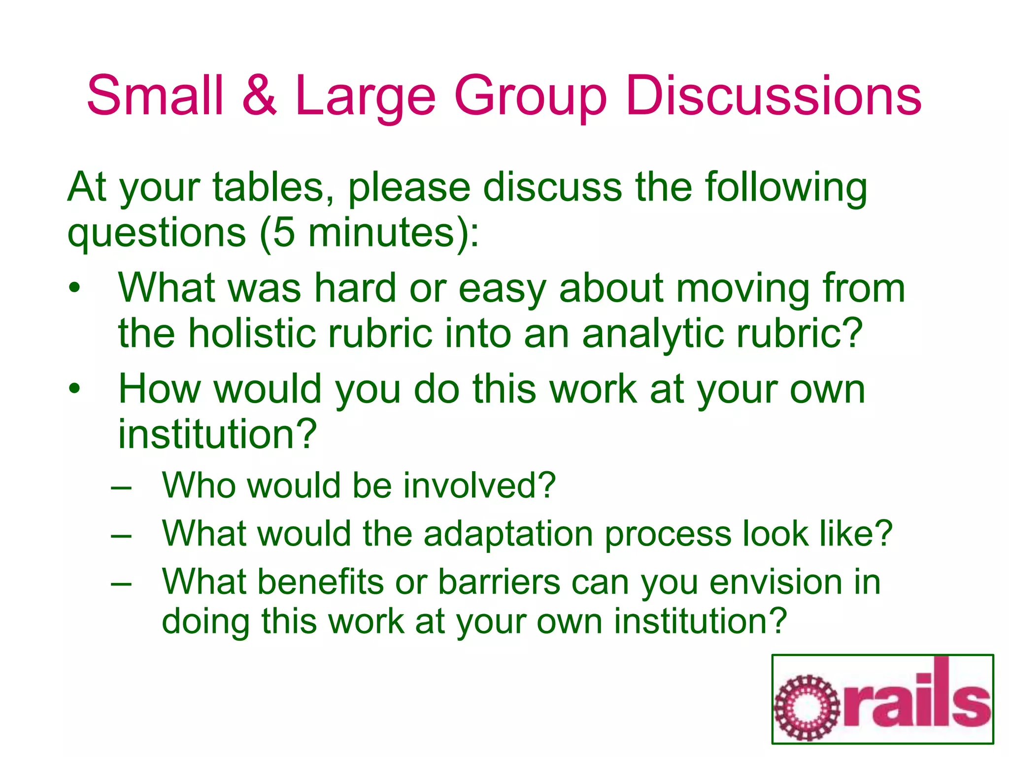 Small & Large Group Discussions
At your tables, please discuss the following
questions (5 minutes):
• What was hard or easy about moving from
the holistic rubric into an analytic rubric?
• How would you do this work at your own
institution?
– Who would be involved?
– What would the adaptation process look like?
– What benefits or barriers can you envision in
doing this work at your own institution?
 