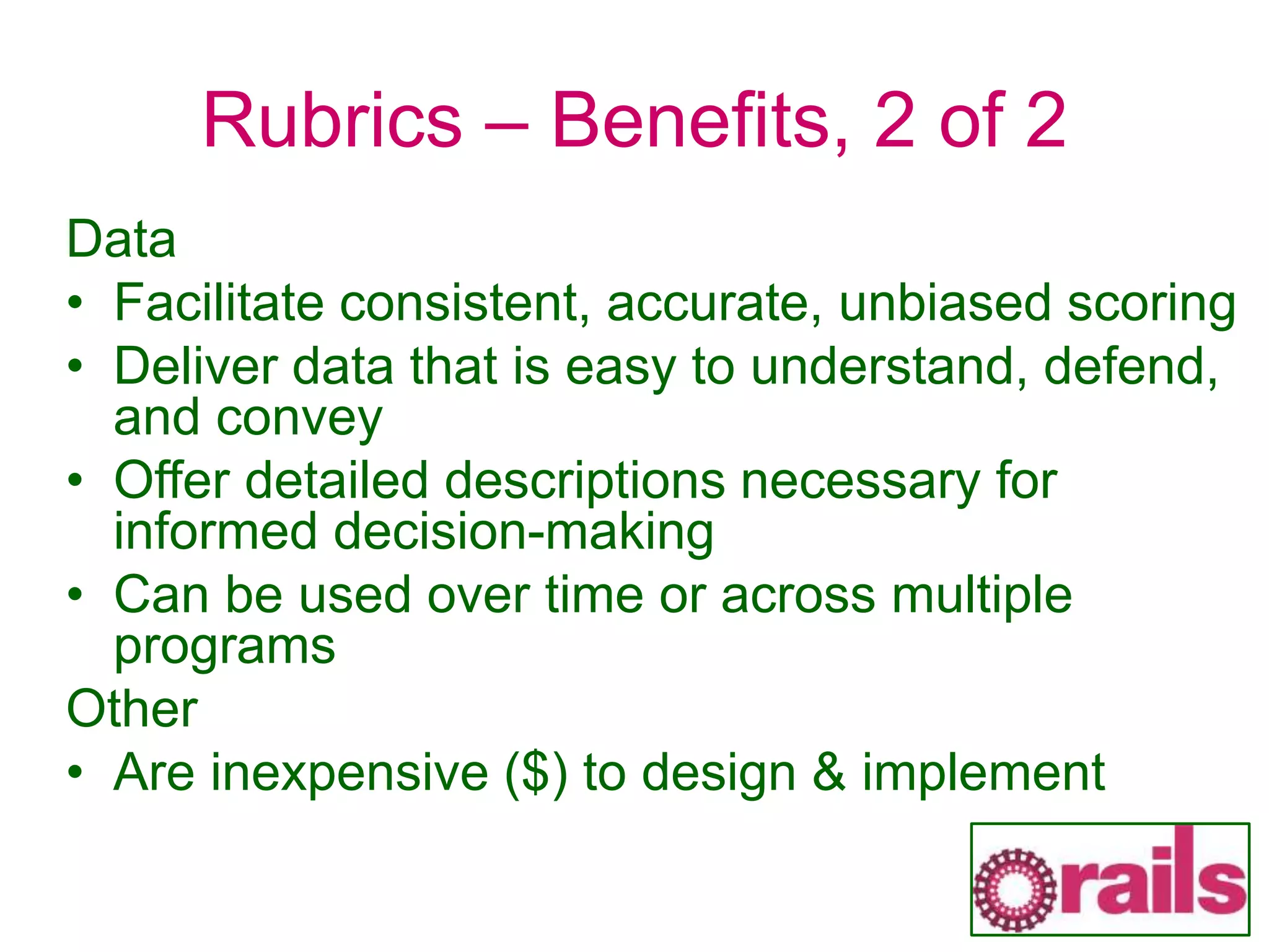Rubrics – Benefits, 2 of 2
Data
• Facilitate consistent, accurate, unbiased scoring
• Deliver data that is easy to understand, defend,
and convey
• Offer detailed descriptions necessary for
informed decision-making
• Can be used over time or across multiple
programs
Other
• Are inexpensive ($) to design & implement
 