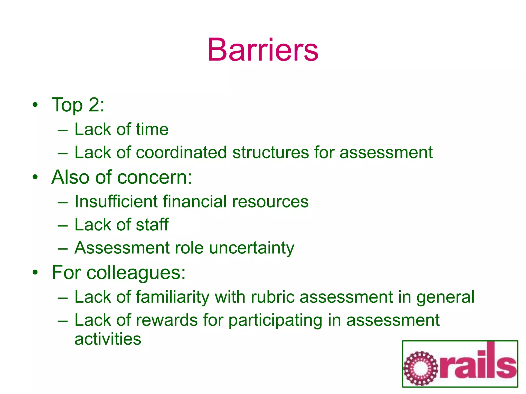 Barriers
• Top 2:
– Lack of time
– Lack of coordinated structures for assessment
• Also of concern:
– Insufficient financial resources
– Lack of staff
– Assessment role uncertainty
• For colleagues:
– Lack of familiarity with rubric assessment in general
– Lack of rewards for participating in assessment
activities
 