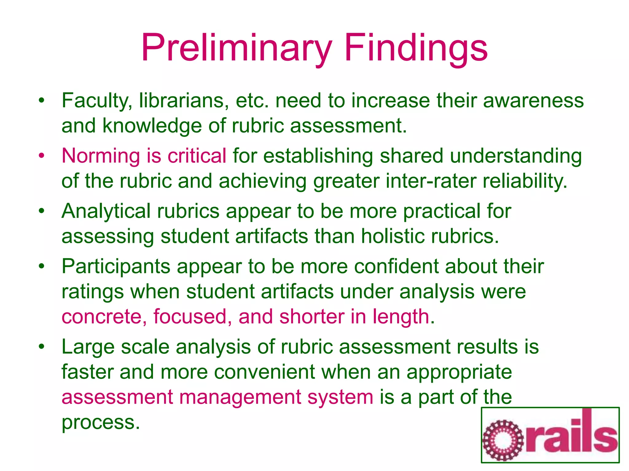 Preliminary Findings
• Faculty, librarians, etc. need to increase their awareness
and knowledge of rubric assessment.
• Norming is critical for establishing shared understanding
of the rubric and achieving greater inter-rater reliability.
• Analytical rubrics appear to be more practical for
assessing student artifacts than holistic rubrics.
• Participants appear to be more confident about their
ratings when student artifacts under analysis were
concrete, focused, and shorter in length.
• Large scale analysis of rubric assessment results is
faster and more convenient when an appropriate
assessment management system is a part of the
process.
 