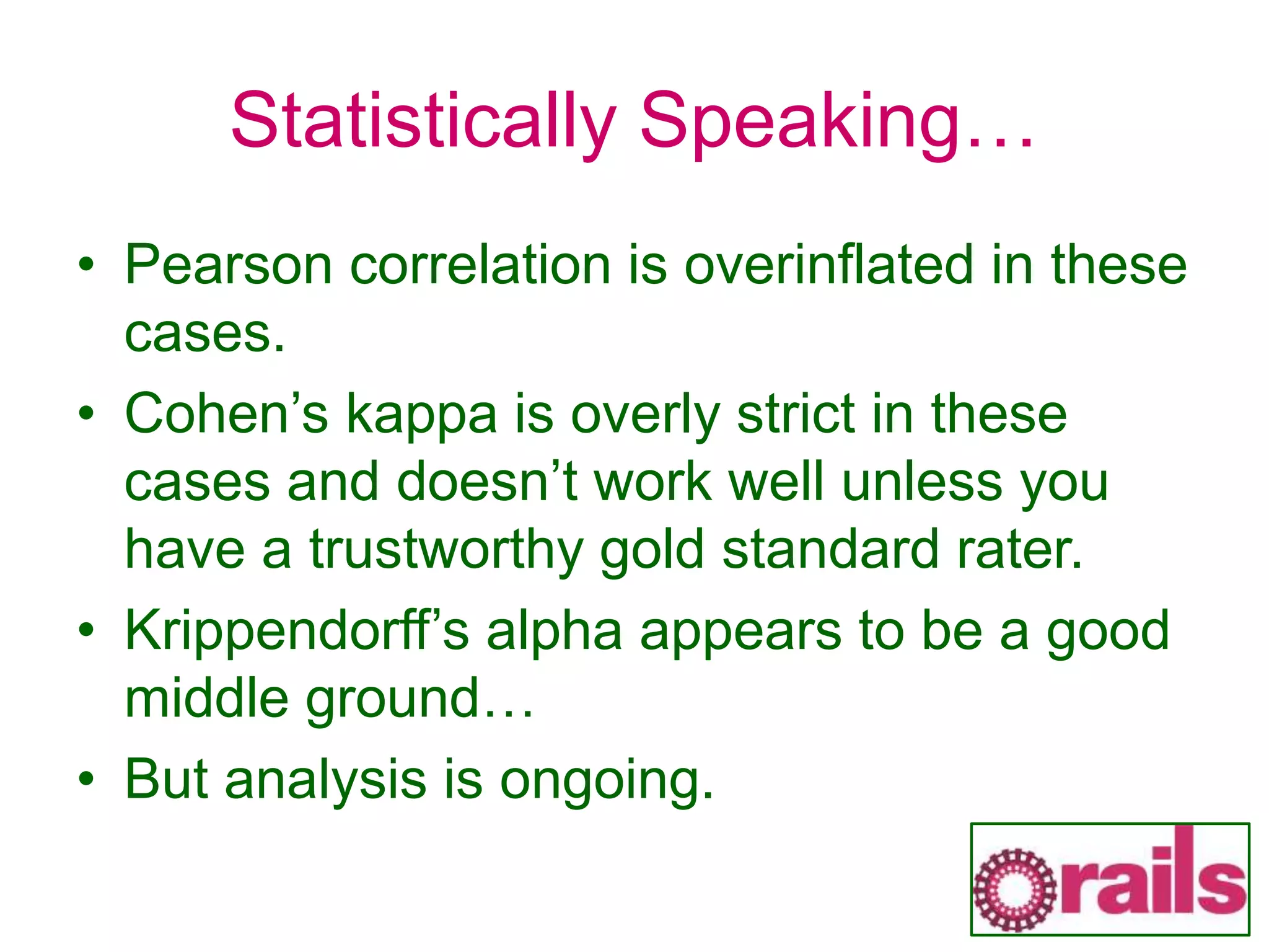 Statistically Speaking…
• Pearson correlation is overinflated in these
cases.
• Cohen’s kappa is overly strict in these
cases and doesn’t work well unless you
have a trustworthy gold standard rater.
• Krippendorff’s alpha appears to be a good
middle ground…
• But analysis is ongoing.
 