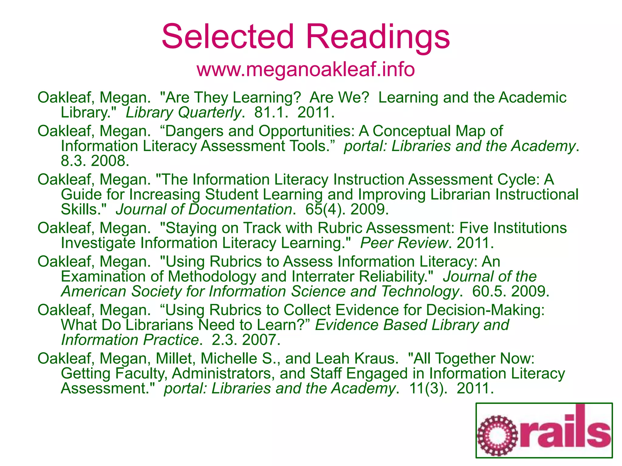 Selected Readings
www.meganoakleaf.info
Oakleaf, Megan. "Are They Learning? Are We? Learning and the Academic
Library." Library Quarterly. 81.1. 2011.
Oakleaf, Megan. “Dangers and Opportunities: A Conceptual Map of
Information Literacy Assessment Tools.” portal: Libraries and the Academy.
8.3. 2008.
Oakleaf, Megan. "The Information Literacy Instruction Assessment Cycle: A
Guide for Increasing Student Learning and Improving Librarian Instructional
Skills." Journal of Documentation. 65(4). 2009.
Oakleaf, Megan. "Staying on Track with Rubric Assessment: Five Institutions
Investigate Information Literacy Learning." Peer Review. 2011.
Oakleaf, Megan. "Using Rubrics to Assess Information Literacy: An
Examination of Methodology and Interrater Reliability." Journal of the
American Society for Information Science and Technology. 60.5. 2009.
Oakleaf, Megan. “Using Rubrics to Collect Evidence for Decision-Making:
What Do Librarians Need to Learn?” Evidence Based Library and
Information Practice. 2.3. 2007.
Oakleaf, Megan, Millet, Michelle S., and Leah Kraus. "All Together Now:
Getting Faculty, Administrators, and Staff Engaged in Information Literacy
Assessment." portal: Libraries and the Academy. 11(3). 2011.
 
