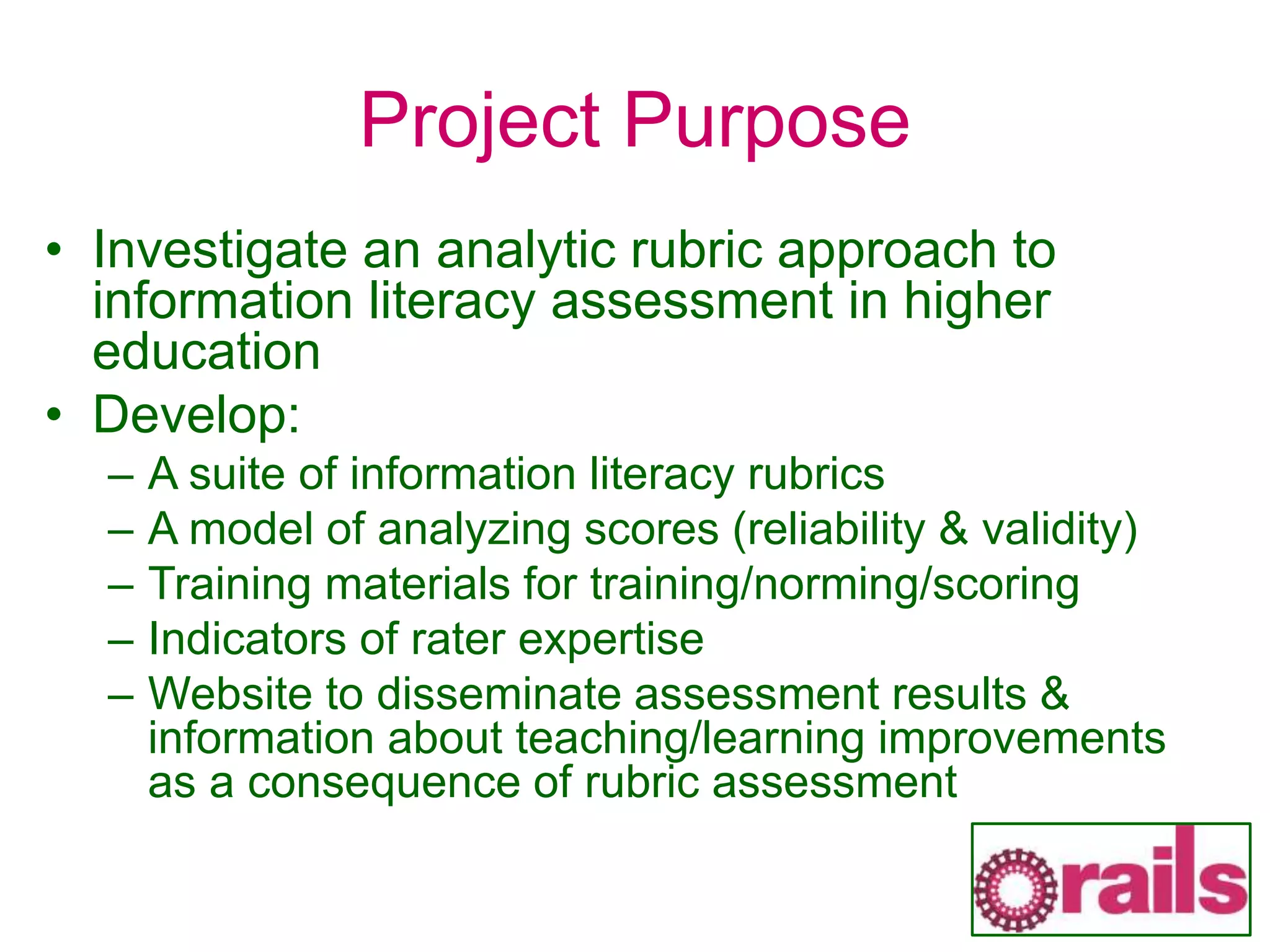 Project Purpose
• Investigate an analytic rubric approach to
information literacy assessment in higher
education
• Develop:
– A suite of information literacy rubrics
– A model of analyzing scores (reliability & validity)
– Training materials for training/norming/scoring
– Indicators of rater expertise
– Website to disseminate assessment results &
information about teaching/learning improvements
as a consequence of rubric assessment
 