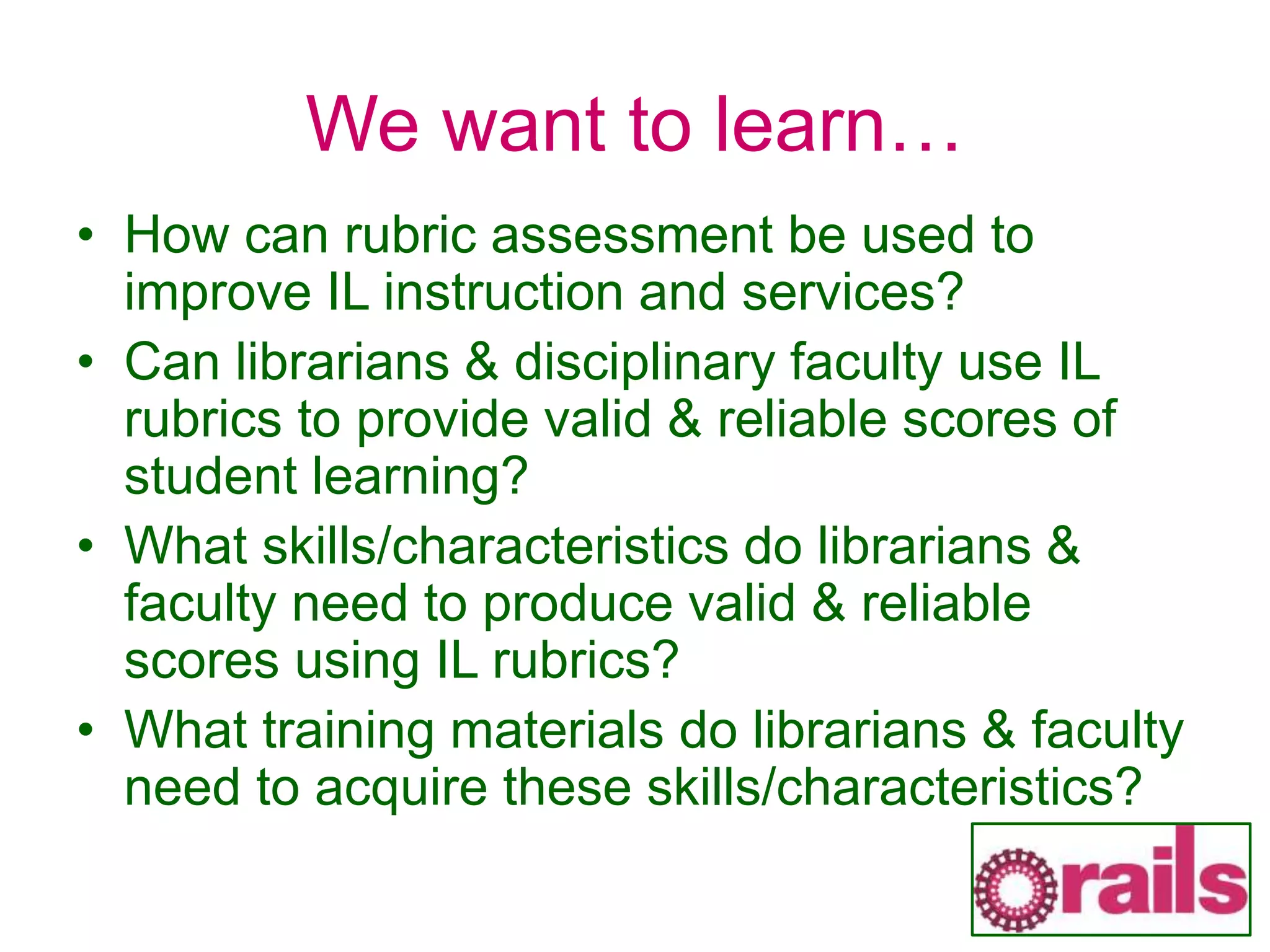We want to learn…
• How can rubric assessment be used to
improve IL instruction and services?
• Can librarians & disciplinary faculty use IL
rubrics to provide valid & reliable scores of
student learning?
• What skills/characteristics do librarians &
faculty need to produce valid & reliable
scores using IL rubrics?
• What training materials do librarians & faculty
need to acquire these skills/characteristics?
 