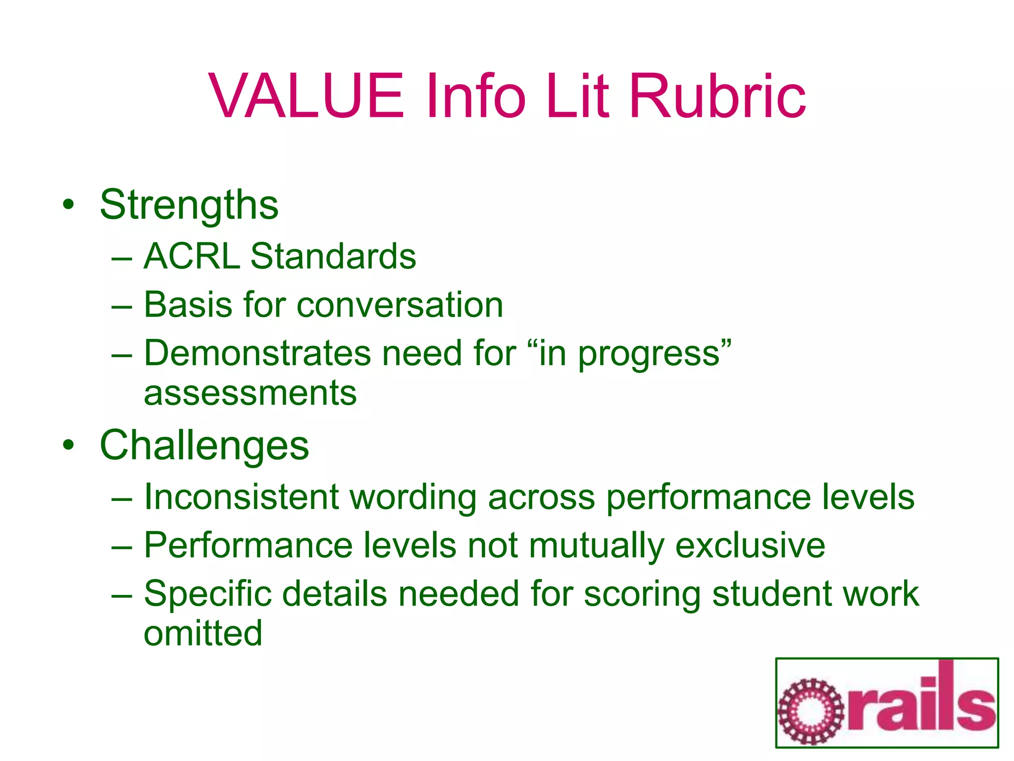 VALUE Info Lit Rubric
• Strengths
– ACRL Standards
– Basis for conversation
– Demonstrates need for “in progress”
assessments
• Challenges
– Inconsistent wording across performance levels
– Performance levels not mutually exclusive
– Specific details needed for scoring student work
omitted
 