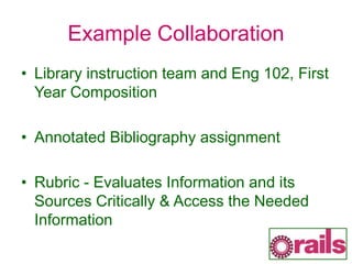 Example Collaboration
• Library instruction team and Eng 102, First
Year Composition
• Annotated Bibliography assignment
• Rubric - Evaluates Information and its
Sources Critically & Access the Needed
Information
 