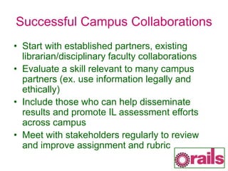 Successful Campus Collaborations
• Start with established partners, existing
librarian/disciplinary faculty collaborations
• Evaluate a skill relevant to many campus
partners (ex. use information legally and
ethically)
• Include those who can help disseminate
results and promote IL assessment efforts
across campus
• Meet with stakeholders regularly to review
and improve assignment and rubric
 