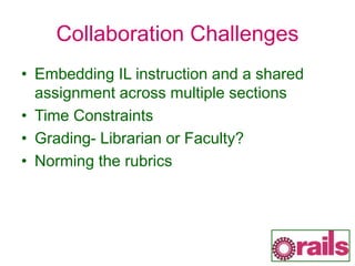 Collaboration Challenges
• Embedding IL instruction and a shared
assignment across multiple sections
• Time Constraints
• Grading- Librarian or Faculty?
• Norming the rubrics
 
