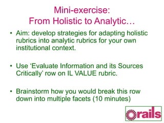 Mini-exercise:
From Holistic to Analytic…
• Aim: develop strategies for adapting holistic
rubrics into analytic rubrics for your own
institutional context.
• Use ‘Evaluate Information and its Sources
Critically’ row on IL VALUE rubric.
• Brainstorm how you would break this row
down into multiple facets (10 minutes)
 
