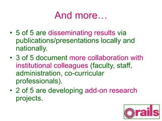 And more…
• 5 of 5 are disseminating results via
publications/presentations locally and
nationally.
• 3 of 5 document more collaboration with
institutional colleagues (faculty, staff,
administration, co-curricular
professionals).
• 2 of 5 are developing add-on research
projects.
 