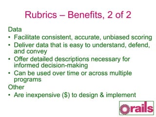 Rubrics – Benefits, 2 of 2
Data
• Facilitate consistent, accurate, unbiased scoring
• Deliver data that is easy to understand, defend,
and convey
• Offer detailed descriptions necessary for
informed decision-making
• Can be used over time or across multiple
programs
Other
• Are inexpensive ($) to design & implement
 