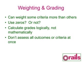 Weighting & Grading
• Can weight some criteria more than others
• Use zeros? Or not?
• Calculate grades logically, not
mathematically
• Don’t assess all outcomes or criteria at
once
 