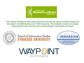 The Institute of Museum and Library Services is the primary source of federal support for
the nation’s 123,000 libraries and 17,500 museums. The Institute's mission is to create
strong libraries and museums that connect people to information and ideas.
 