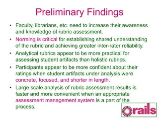 Preliminary Findings
• Faculty, librarians, etc. need to increase their awareness
and knowledge of rubric assessment.
• Norming is critical for establishing shared understanding
of the rubric and achieving greater inter-rater reliability.
• Analytical rubrics appear to be more practical for
assessing student artifacts than holistic rubrics.
• Participants appear to be more confident about their
ratings when student artifacts under analysis were
concrete, focused, and shorter in length.
• Large scale analysis of rubric assessment results is
faster and more convenient when an appropriate
assessment management system is a part of the
process.
 