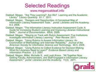 Selected Readings
www.meganoakleaf.info
Oakleaf, Megan. "Are They Learning? Are We? Learning and the Academic
Library." Library Quarterly. 81.1. 2011.
Oakleaf, Megan. “Dangers and Opportunities: A Conceptual Map of
Information Literacy Assessment Tools.” portal: Libraries and the Academy.
8.3. 2008.
Oakleaf, Megan. "The Information Literacy Instruction Assessment Cycle: A
Guide for Increasing Student Learning and Improving Librarian Instructional
Skills." Journal of Documentation. 65(4). 2009.
Oakleaf, Megan. "Staying on Track with Rubric Assessment: Five Institutions
Investigate Information Literacy Learning." Peer Review. 2011.
Oakleaf, Megan. "Using Rubrics to Assess Information Literacy: An
Examination of Methodology and Interrater Reliability." Journal of the
American Society for Information Science and Technology. 60.5. 2009.
Oakleaf, Megan. “Using Rubrics to Collect Evidence for Decision-Making:
What Do Librarians Need to Learn?” Evidence Based Library and
Information Practice. 2.3. 2007.
Oakleaf, Megan, Millet, Michelle S., and Leah Kraus. "All Together Now:
Getting Faculty, Administrators, and Staff Engaged in Information Literacy
Assessment." portal: Libraries and the Academy. 11(3). 2011.
 