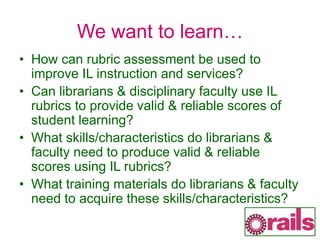 We want to learn…
• How can rubric assessment be used to
improve IL instruction and services?
• Can librarians & disciplinary faculty use IL
rubrics to provide valid & reliable scores of
student learning?
• What skills/characteristics do librarians &
faculty need to produce valid & reliable
scores using IL rubrics?
• What training materials do librarians & faculty
need to acquire these skills/characteristics?
 