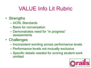 VALUE Info Lit Rubric
• Strengths
– ACRL Standards
– Basis for conversation
– Demonstrates need for “in progress”
assessments
• Challenges
– Inconsistent wording across performance levels
– Performance levels not mutually exclusive
– Specific details needed for scoring student work
omitted
 