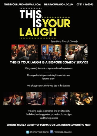 THISISYOURLAUGHISABESPOKECOMEDYSERVICE
BetterLivingThroughComedy
Usingcomedytocreateuniqueeventsandexperiences
Ourexpertiseisinpersonalisingtheentertainment
foryourevent
Wealwaysworkwiththeverybestinthebusiness
Providinglaughstocorporateandprivateevents,
birthdays,hen/stagparties,promotionalcampaigns
andtrainingcourses
CHOOSEFROM AVARIETYOFFORMATSORLET'SDESIGNSOMETHINGNEW!
THISISYOURLAUGH@GMAIL.COM THISISYOURLAUGH.CO.UK 07811162095
 