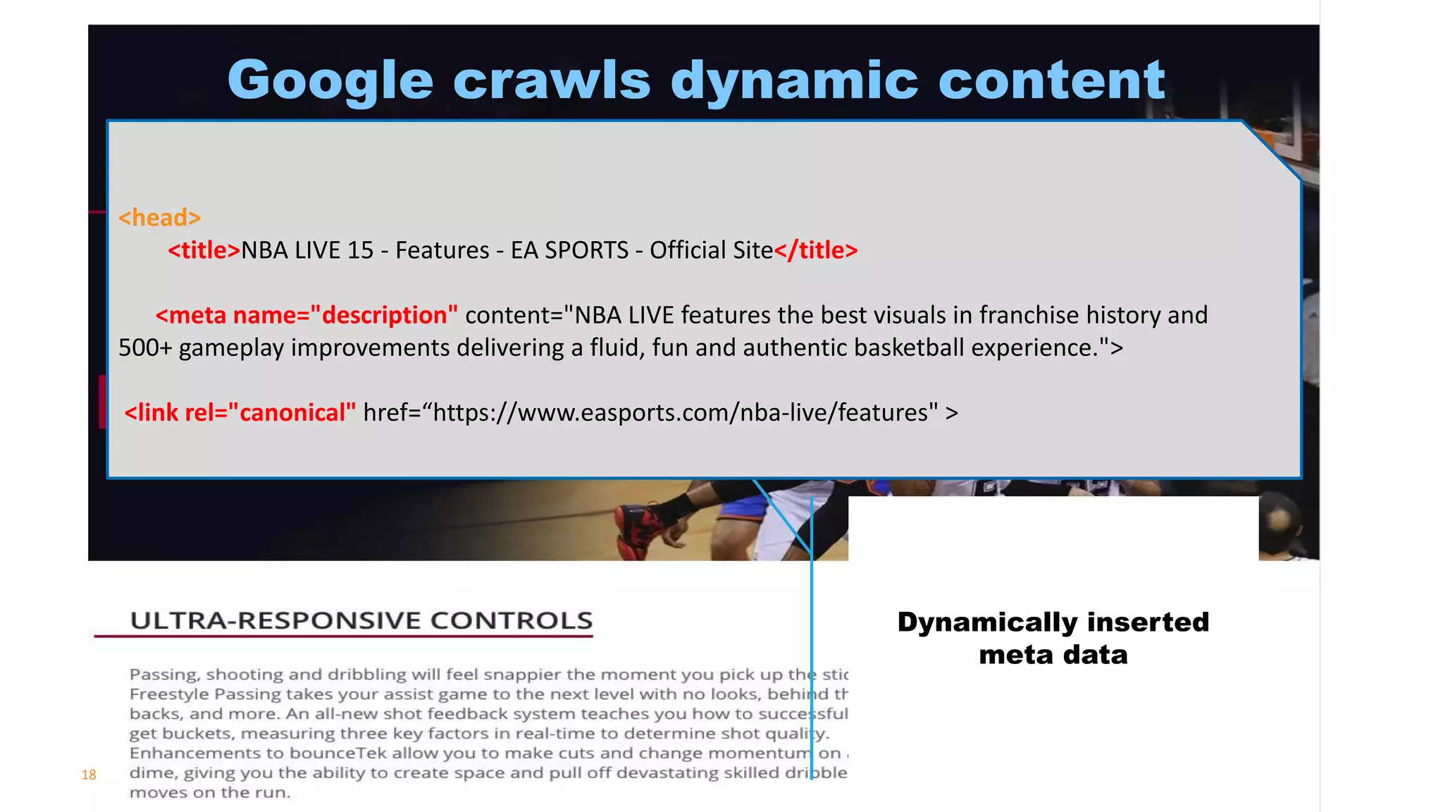 18
Google crawls dynamic content
Dynamically inserted
meta data
<head>
<title>NBA LIVE 15 - Features - EA SPORTS - Official Site</title>
<meta name="description" content="NBA LIVE features the best visuals in franchise history and
500+ gameplay improvements delivering a fluid, fun and authentic basketball experience.">
<link rel="canonical" href=“https://www.easports.com/nba-live/features" >
 