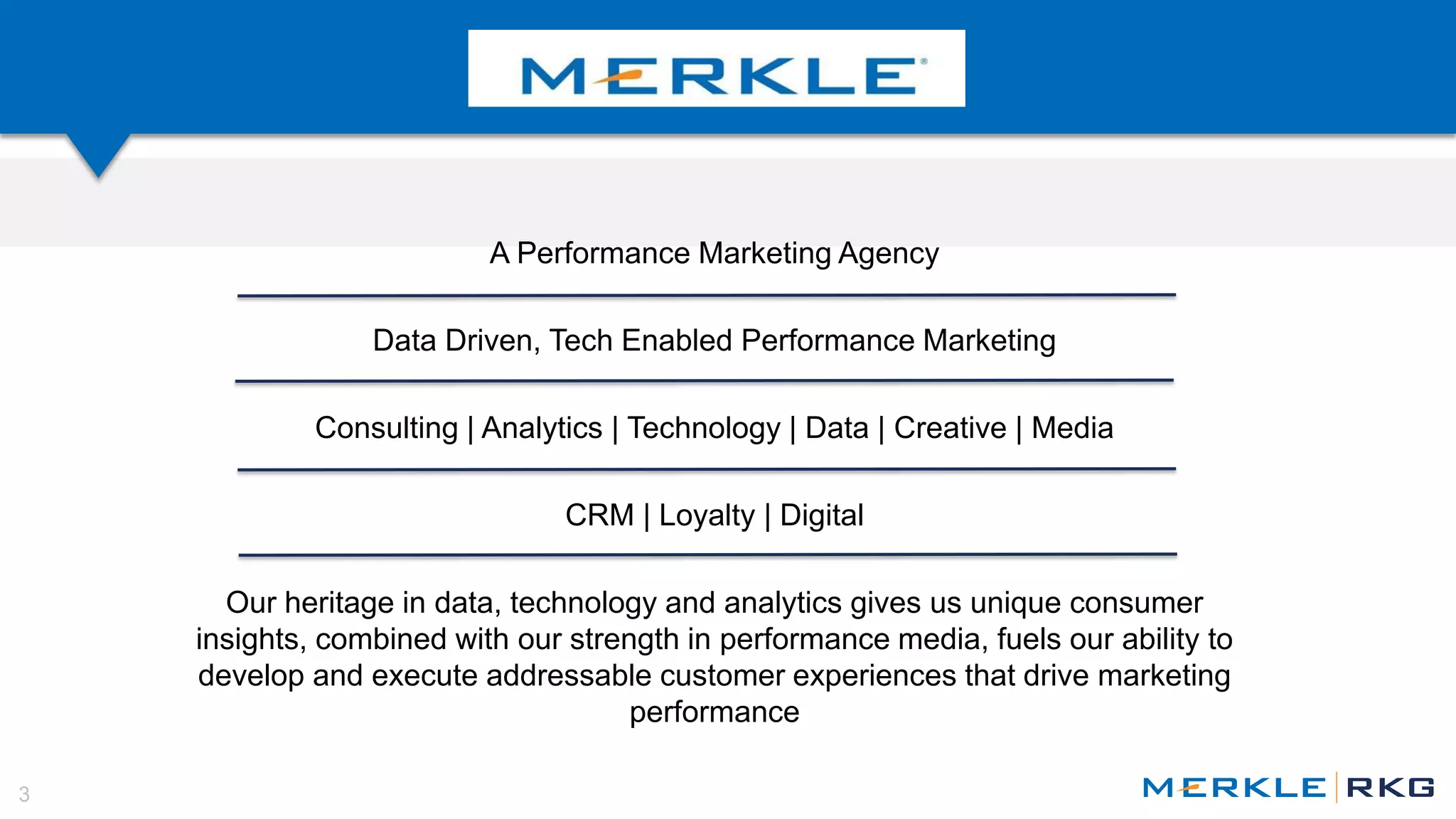 3
A Performance Marketing Agency
Data Driven, Tech Enabled Performance Marketing
Consulting | Analytics | Technology | Data | Creative | Media
CRM | Loyalty | Digital
Our heritage in data, technology and analytics gives us unique consumer
insights, combined with our strength in performance media, fuels our ability to
develop and execute addressable customer experiences that drive marketing
performance
 