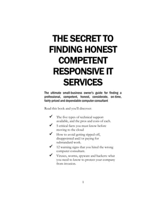 1
THE SECRET TO
FINDING HONEST
COMPETENT
RESPONSIVE IT
SERVICES
The ultimate small-business owner’s guide for finding a
professional, competent, honest, considerate, on-time,
fairly-priced and dependable computer consultant
Read this book and you’ll discover:
 The five types of technical support
available, and the pros and cons of each.
 5 critical facts you must know before
moving to the cloud
 How to avoid getting ripped off,
disappointed and/or paying for
substandard work.
 12 warning signs that you hired the wrong
computer consultant.
 Viruses, worms, spyware and hackers: what
you need to know to protect your company
from invasion.
 