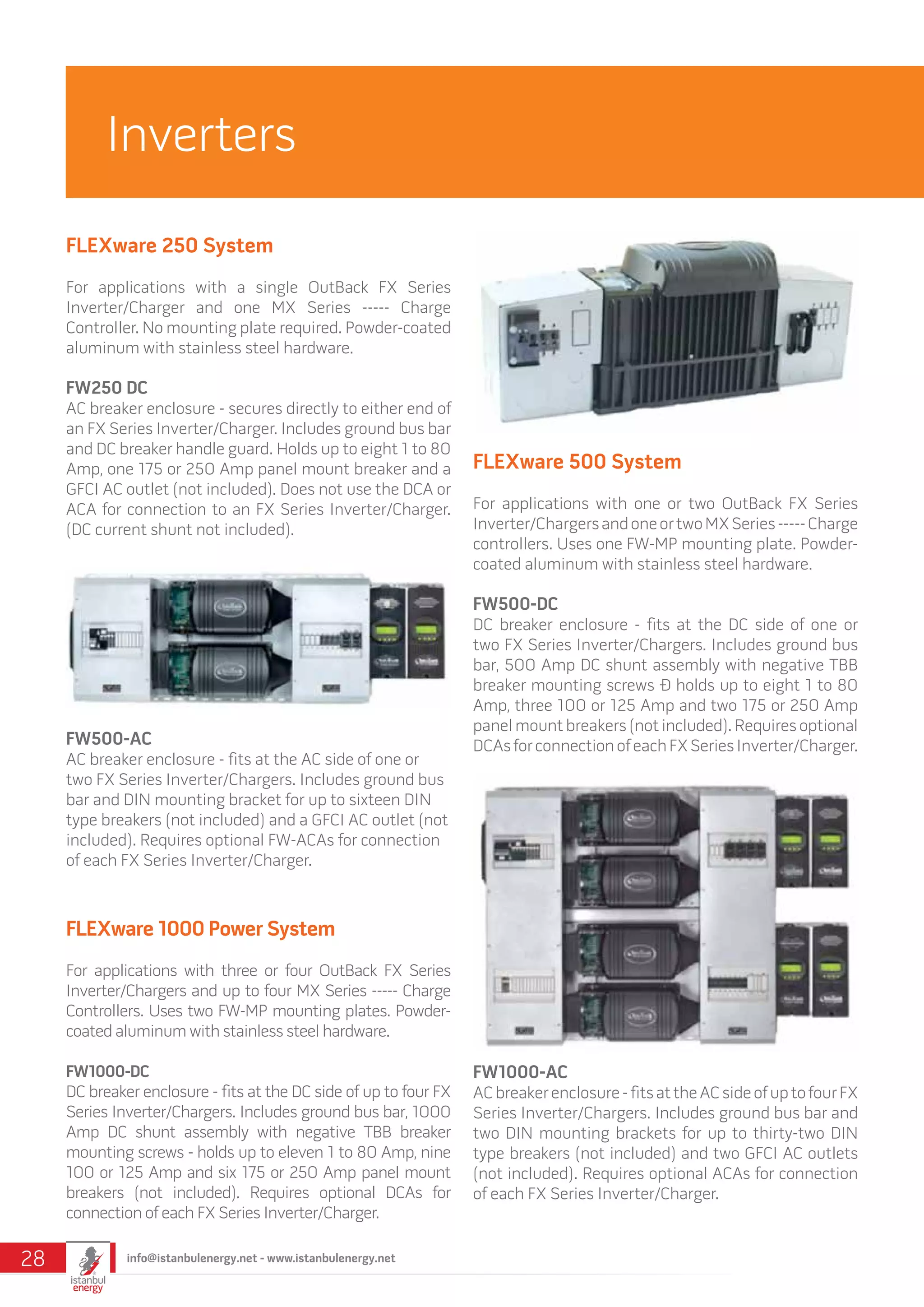 FLEXware 250 System
For applications with a single OutBack FX Series
Inverter/Charger and one MX Series ----- Charge
Controller. No mounting plate required. Powder-coated
aluminum with stainless steel hardware.
FW250 DC
AC breaker enclosure - secures directly to either end of
an FX Series Inverter/Charger. Includes ground bus bar
and DC breaker handle guard. Holds up to eight 1 to 80
Amp, one 175 or 250 Amp panel mount breaker and a
GFCI AC outlet (not included). Does not use the DCA or
ACA for connection to an FX Series Inverter/Charger.
(DC current shunt not included).
FLEXware 1000 Power System
For applications with three or four OutBack FX Series
Inverter/Chargers and up to four MX Series ----- Charge
Controllers. Uses two FW-MP mounting plates. Powder-
coated aluminum with stainless steel hardware.
FW1000-DC
DC breaker enclosure - fits at the DC side of up to four FX
Series Inverter/Chargers. Includes ground bus bar, 1000
Amp DC shunt assembly with negative TBB breaker
mounting screws - holds up to eleven 1 to 80 Amp, nine
100 or 125 Amp and six 175 or 250 Amp panel mount
breakers (not included). Requires optional DCAs for
connection of each FX Series Inverter/Charger.
FLEXware 500 System
For applications with one or two OutBack FX Series
Inverter/ChargersandoneortwoMXSeries-----Charge
controllers. Uses one FW-MP mounting plate. Powder-
coated aluminum with stainless steel hardware.
FW500-DC
DC breaker enclosure - fits at the DC side of one or
two FX Series Inverter/Chargers. Includes ground bus
bar, 500 Amp DC shunt assembly with negative TBB
breaker mounting screws Ð holds up to eight 1 to 80
Amp, three 100 or 125 Amp and two 175 or 250 Amp
panel mount breakers (not included). Requires optional
DCAsforconnectionofeachFXSeriesInverter/Charger.FW500-AC
AC breaker enclosure - fits at the AC side of one or
two FX Series Inverter/Chargers. Includes ground bus
bar and DIN mounting bracket for up to sixteen DIN
type breakers (not included) and a GFCI AC outlet (not
included). Requires optional FW-ACAs for connection
of each FX Series Inverter/Charger.
FW1000-AC
ACbreakerenclosure-fitsattheACsideofuptofourFX
Series Inverter/Chargers. Includes ground bus bar and
two DIN mounting brackets for up to thirty-two DIN
type breakers (not included) and two GFCI AC outlets
(not included). Requires optional ACAs for connection
of each FX Series Inverter/Charger.
Inverters
info@istanbulenergy.net - www.istanbulenergy.net28
 