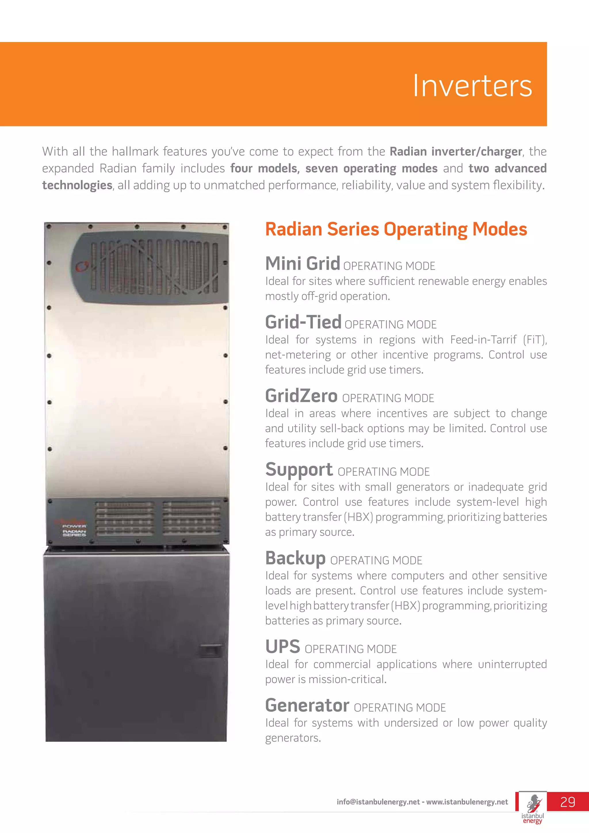 Radian Series Operating Modes
Mini GridOPERATING MODE
Ideal for sites where sufficient renewable energy enables
mostly off-grid operation.
Grid-TiedOPERATING MODE
Ideal for systems in regions with Feed-in-Tarrif (FiT),
net-metering or other incentive programs. Control use
features include grid use timers.
GridZero OPERATING MODE
Ideal in areas where incentives are subject to change
and utility sell-back options may be limited. Control use
features include grid use timers.
Support OPERATING MODE
Ideal for sites with small generators or inadequate grid
power. Control use features include system-level high
battery transfer (HBX) programming, prioritizing batteries
as primary source.
Backup OPERATING MODE
Ideal for systems where computers and other sensitive
loads are present. Control use features include system-
levelhighbatterytransfer(HBX)programming,prioritizing
batteries as primary source.
UPS OPERATING MODE
Ideal for commercial applications where uninterrupted
power is mission-critical.
Generator OPERATING MODE
Ideal for systems with undersized or low power quality
generators.
Inverters
With all the hallmark features you’ve come to expect from the Radian inverter/charger, the
expanded Radian family includes four models, seven operating modes and two advanced
technologies, all adding up to unmatched performance, reliability, value and system flexibility.
info@istanbulenergy.net - www.istanbulenergy.net 29
 