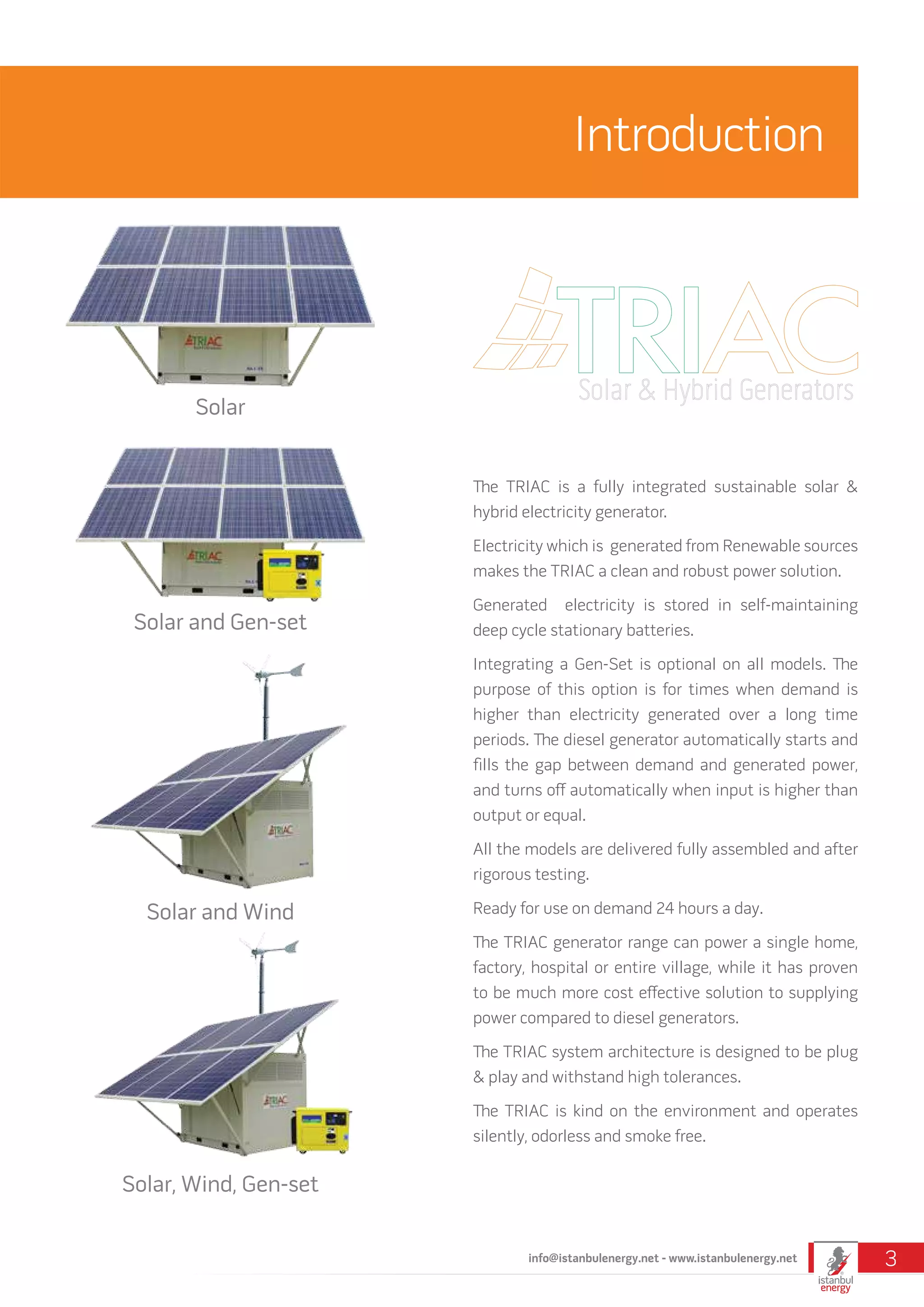 The TRIAC is a fully integrated sustainable solar &
hybrid electricity generator.
Electricity which is generated from Renewable sources
makes the TRIAC a clean and robust power solution.
Generated electricity is stored in self-maintaining
deep cycle stationary batteries.
Integrating a Gen-Set is optional on all models. The
purpose of this option is for times when demand is
higher than electricity generated over a long time
periods. The diesel generator automatically starts and
fills the gap between demand and generated power,
and turns off automatically when input is higher than
output or equal.
All the models are delivered fully assembled and after
rigorous testing.
Ready for use on demand 24 hours a day.
The TRIAC generator range can power a single home,
factory, hospital or entire village, while it has proven
to be much more cost effective solution to supplying
power compared to diesel generators.
The TRIAC system architecture is designed to be plug
& play and withstand high tolerances.
The TRIAC is kind on the environment and operates
silently, odorless and smoke free.
Introduction
Solar
Solar and Wind
Solar and Gen-set
Solar, Wind, Gen-set
info@istanbulenergy.net - www.istanbulenergy.net 3
 