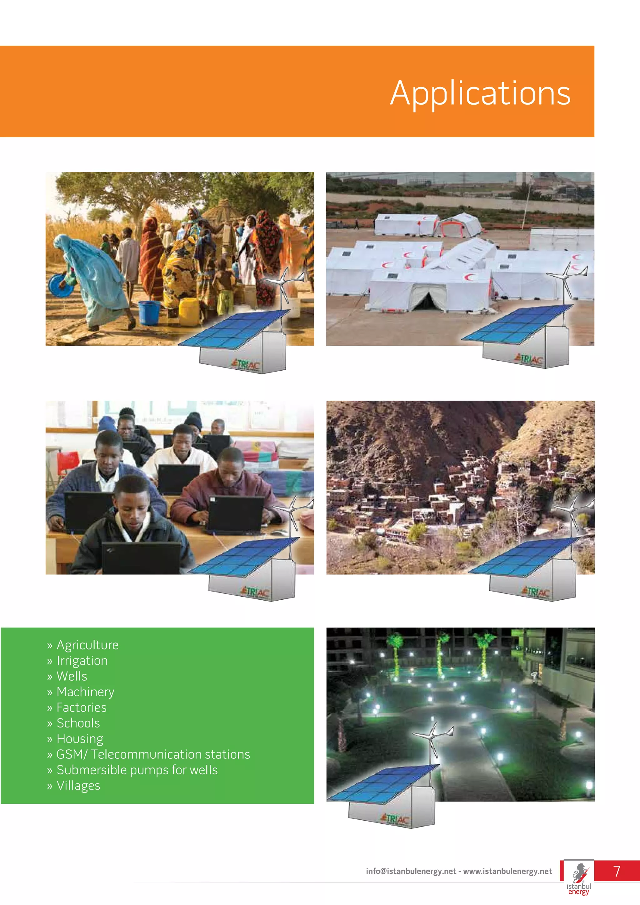 Applications
»» Agriculture
»» Irrigation
»» Wells
»» Machinery
»» Factories
»» Schools
»» Housing
»» GSM/ Telecommunication stations
»» Submersible pumps for wells
»» Villages
info@istanbulenergy.net - www.istanbulenergy.net 7
 
