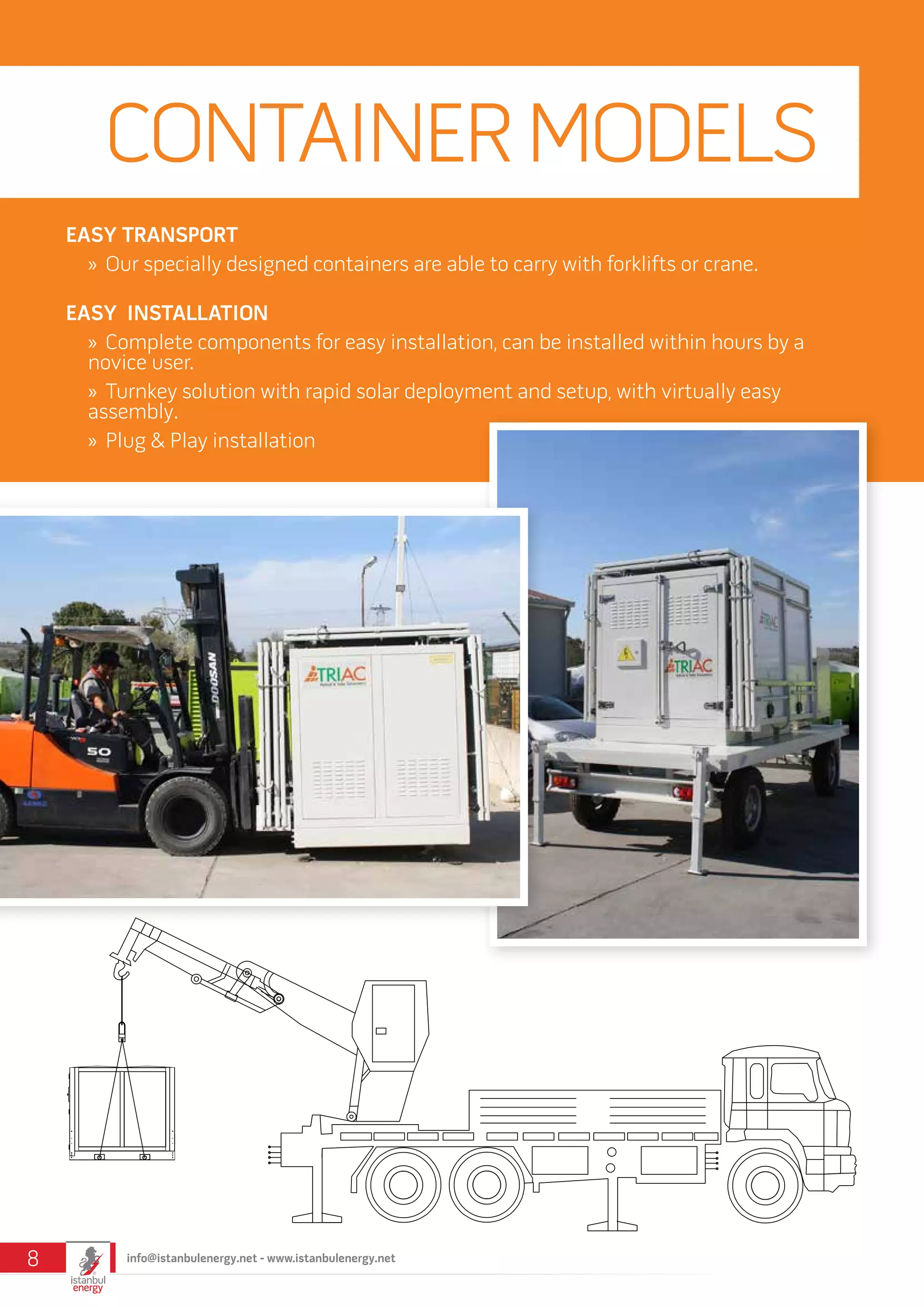 EASY TRANSPORT
»» Our specially designed containers are able to carry with forklifts or crane.
EASY INSTALLATION
»» Complete components for easy installation, can be installed within hours by a
novice user.
»» Turnkey solution with rapid solar deployment and setup, with virtually easy
assembly.
»» Plug & Play installation
CONTAINERMODELS
info@istanbulenergy.net - www.istanbulenergy.net8
 