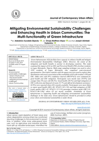 How to Cite this Article:
Dipeolu, A. A., Akpa, O. M. and Fadamiro, J. A. (2020). Mitigating Environmental Sustainability Challenges and Enhancing Health in Urban
Communities: The Multi-functionality of Green Infrastructure. Journal of Contemporary Urban Affairs, 4(1), 33-46.
https://doi.org/10.25034/ijcua.2020.v4n1-4
Journal of Contemporary Urban Affairs
2020, Volume 4, Number 1, pages 33– 46
Mitigating Environmental Sustainability Challenges
and Enhancing Health in Urban Communities: The
Multi-functionality of Green Infrastructure
* Dr. Adedotun Ayodele Dipeolu 1 , Dr. Onoja Matthew Akpa 2 and Prof. Joseph Akinlabi
Fadamiro 3
1 Department of Architecture, College of Engineering and Environmental Studies, Olabisi Onabanjo University, Ogun State, Nigeria
2 Department of Epidemiology and Medical Statistics, College of Medicine, University of Ibadan, Nigeria
3 Department of Architecture, School of Environmental Technology, Federal University of Technology, Akure, Nigeria
1 E mail: dipeolu.adedotun@oouagoiwoye.edu.ng, 2 E mail: onojamatthew@yahoo.co.uk , 3 E mail: joechrisdamiro@yahoo.com
A B S T R A C T
Green Infrastructure (GI) facilities have capacity to enhance health and mitigate
Environmental Sustainability Challenges (ESC). However, the extent of the
mitigation and health benefits is unclear in developing countries. This study
examined the impact of GI on ESC and Perceived Health (PH) of urban residents
in Lagos Metropolis, Nigeria. Multi-stage sampling technique was used to select
1858 residents of Lagos Metropolis who completed semi-structured
questionnaires. Descriptive statistics and chi-square test were used to explore data
distributions and assess association of the availability of GI with resident’s PH and
ESC. Odds ratio with 95% confidence interval (OR;95%CI) were estimated for
good health and ESC mitigation. Participants were mostly men (58.9%) and
younger than 50 years old (86.3%). Good health (20.5%) and high mitigation of
ESC (collection and disposal of waste-52.7% and official development assistance-
63.9%) were reported where GI is mostly available. Participants were more likely
to report good health (OR:1.40; 95%CI:1.02-1.92) and high mitigation of ESC
[water quality (OR:1.42; 95%CI:1.12-1.81) passenger transport mode (OR:1.41;
95%CI:1.06-1.89)] where GI are mostly available. Availability of Green
infrastructure is supporting health and mitigating environmental sustainability
challenges in the study area. Green infrastructure should be provided in urban
areas where environmental sustainability is under threat.
JOURNAL OF CONTEMPORARY URBAN AFFAIRS (2020), 4(1), 33-46.
https://doi.org/10.25034/ijcua.2020.v4n1-4
www.ijcua.com
Copyright © 2019 Journal of Contemporary Urban Affairs. All rights reserved.
1. Introduction
Urban sprawl, rapid depletion of forest areas and
urban degradation among others has constituted
daunting challenges to the environment in recent
time. In addition, other more wide-spread land-
uses, such as agriculture and industrial activities,
have split up valuable landscapes, intensified the
use of more energy, fertilizer and water (Jongman,
2003; Gutman, 2007).
*Corresponding Author:
Department of Architecture, College of Engineering and
Environmental Studies, Olabisi Onabanjo University, Ogun State,
Nigeria
Email address: dipeolu.adedotun@oouagoiwoye.edu.ng
A R T I C L E I N F O:
Article history:
Received 26 March 2019
Accepted 15 June 2019
Available online 29 August
2019
Keywords:
-Environmental
sustainability challenges;
- Green infrastructure;
- Perceived health;
- Mitigating Environmental
challenges;
Urban Communities
This work is licensed under a
Creative Commons Attribution -
NonCommercial - NoDerivs 4.0.
"CC-BY-NC-ND"
This article is published with Open
Access at www.ijcua.com
 