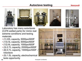 10 Honeywell Confidential
Autoclave testing
Laboratory has many autoclaves
(C276 wetted parts) for mimic real
extreme conditions and testing
materials
• (1) 22L capacity, 5000psi/600F
• (13) 5L capacity, 5000psi/600F
• (12) 6L capacity, 1000psi/600F
• (3) 2.7L capacity, 20000psi/600F
• (8) 0.7L capacity, 10000psi/550F -
rotoclave
• (5) 1.5L capacity, electrochemical
tests opportunity
 