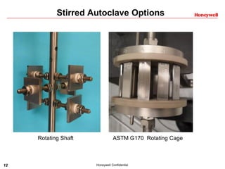 12 Honeywell Confidential
Stirred Autoclave Options
Rotating Shaft ASTM G170 Rotating Cage
 