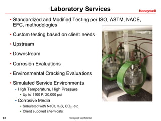 13 Honeywell Confidential
Laboratory Services
• Standardized and Modified Testing per ISO, ASTM, NACE,
EFC, methodologies
• Custom testing based on client needs
• Upstream
• Downstream
• Corrosion Evaluations
• Environmental Cracking Evaluations
• Simulated Service Environments
- High Temperature, High Pressure
 Up to 1100 F, 20,000 psi
- Corrosive Media
 Simulated with NaCl, H2S, CO2, etc.
 Client supplied chemicals
 