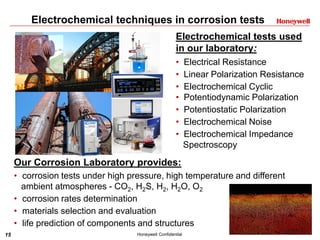 15 Honeywell Confidential
Electrochemical techniques in corrosion tests
Our Corrosion Laboratory provides:
• corrosion tests under high pressure, high temperature and different
ambient atmospheres - CO2, H2S, H2, H2O, O2
• corrosion rates determination
• materials selection and evaluation
• life prediction of components and structures
Electrochemical tests used
in our laboratory:
• Electrical Resistance
• Linear Polarization Resistance
• Electrochemical Cyclic
• Potentiodynamic Polarization
• Potentiostatic Polarization
• Electrochemical Noise
• Electrochemical Impedance
Spectroscopy
 