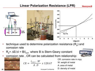 16 Honeywell Confidential
Linear Polarization Resistance (LPR)
• technique used to determine polarization resistance (Rp) and
corrosion rate
• Rp= E/I = B/icorr where B is Stern-Geary constant
• corrosion rate , CR can be calculated from relationship:
heat
bandCE WE RE
CR: corrosion rate in mpy
W: weight of metal
A: area of metal
D: density of metal
 