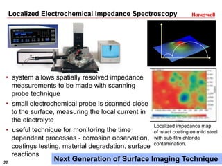 22 Honeywell Confidential
Localized Electrochemical Impedance Spectroscopy
• system allows spatially resolved impedance
measurements to be made with scanning
probe technique
• small electrochemical probe is scanned close
to the surface, measuring the local current in
the electrolyte
• useful technique for monitoring the time
dependent processes - corrosion observation,
coatings testing, material degradation, surface
reactions
Localized impedance map
of intact coating on mild steel
with sub-film chloride
contamination.
Next Generation of Surface Imaging Technique
 