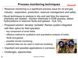27 Honeywell Confidential
Process monitoring techniques
• Reservoir monitoring is a significant process issue for oil and gas
industry - exploration, production, reservoir management and safety
• Novel techniques to analyze in situ and real time the reservoir
chemistry are needed - monitor chemicals in EOR process, detect
hydrocarbons in reservoir fluids and gasses - H2S, CO2
• Proposed solution: develop “portable” Raman system integrated
with fiber optics for field operation
- key component of smart fields
- effective method for qualitative and quantitative analysis of solids,
fluids and gasses
- possible remote monitoring
- collected data can be used in reservoir modeling
• Important and possible applications in corrosion
• Challenges, opportunities
 